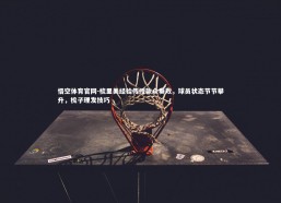 悟空体育官网-梳里美经验传授款众奏效，球员状态节节攀升，梳子理发技巧