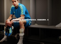 悟空体育官网-精彩足球赛事精彩纷呈，球迷翘首期待，足球精彩合集